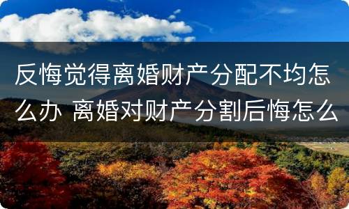 反悔觉得离婚财产分配不均怎么办 离婚对财产分割后悔怎么办