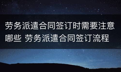 劳务派遣合同签订时需要注意哪些 劳务派遣合同签订流程