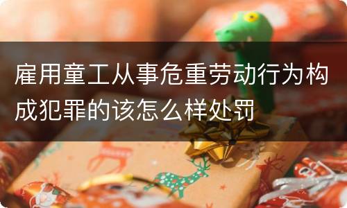 雇用童工从事危重劳动行为构成犯罪的该怎么样处罚