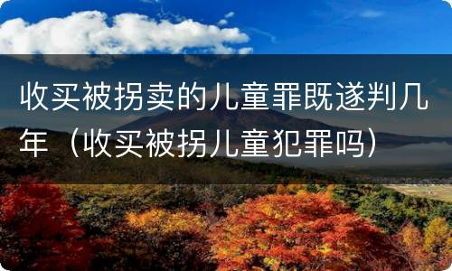 收买被拐卖的儿童罪既遂判几年（收买被拐儿童犯罪吗）