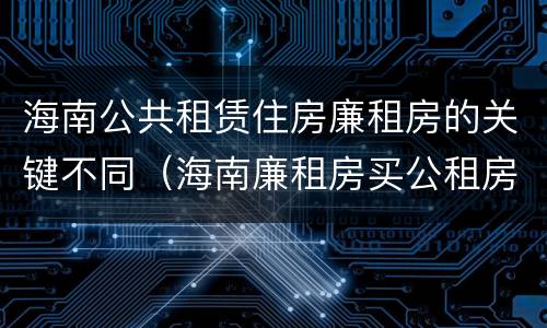 海南公共租赁住房廉租房的关键不同（海南廉租房买公租房后悔了）