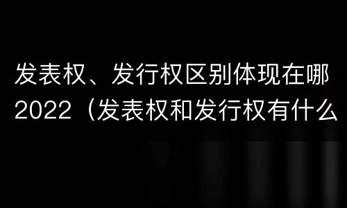 发表权、发行权区别体现在哪2022（发表权和发行权有什么区别）