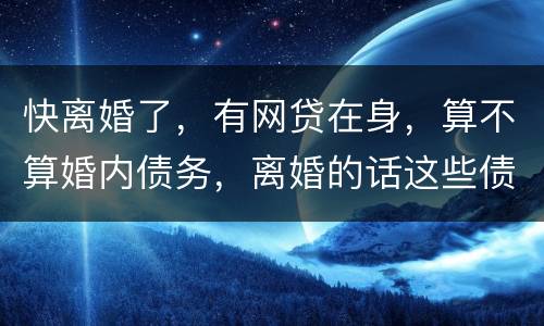快离婚了，有网贷在身，算不算婚内债务，离婚的话这些债务夫妻共同承担吗