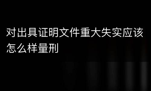 对出具证明文件重大失实应该怎么样量刑