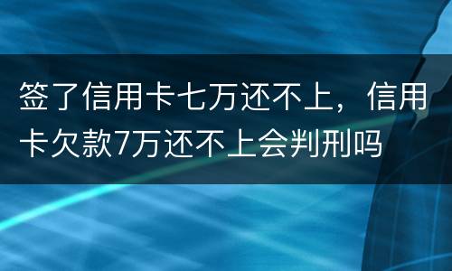 签了信用卡七万还不上，信用卡欠款7万还不上会判刑吗