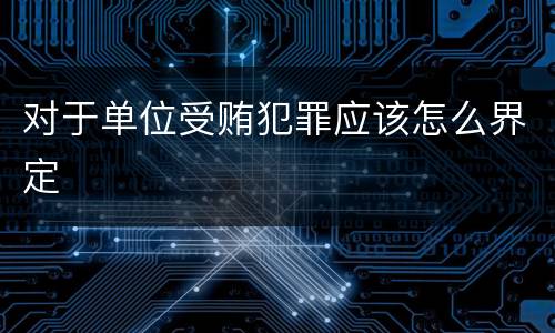 对于单位受贿犯罪应该怎么界定