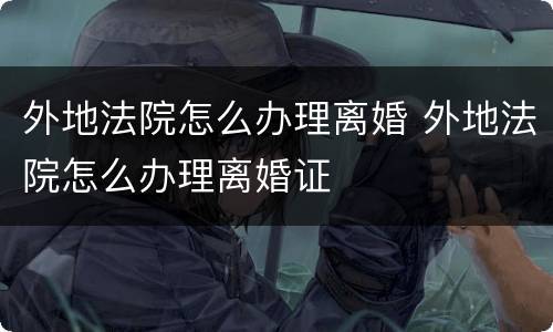 外地法院怎么办理离婚 外地法院怎么办理离婚证
