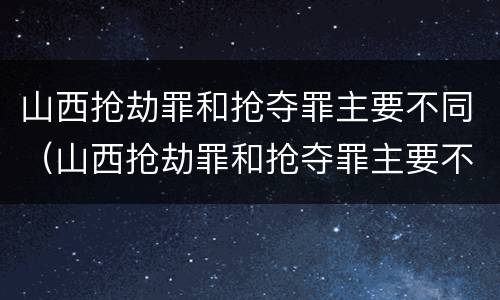 山西抢劫罪和抢夺罪主要不同（山西抢劫罪和抢夺罪主要不同吗）