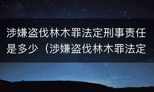 涉嫌盗伐林木罪法定刑事责任是多少（涉嫌盗伐林木罪法定刑事责任是多少条）