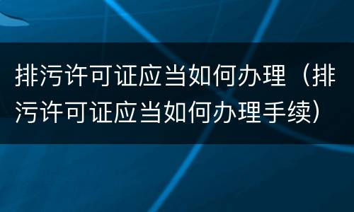 排污许可证应当如何办理（排污许可证应当如何办理手续）