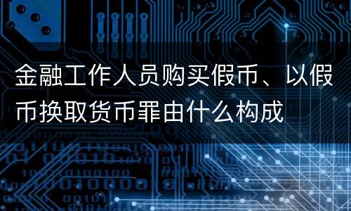 金融工作人员购买假币、以假币换取货币罪由什么构成