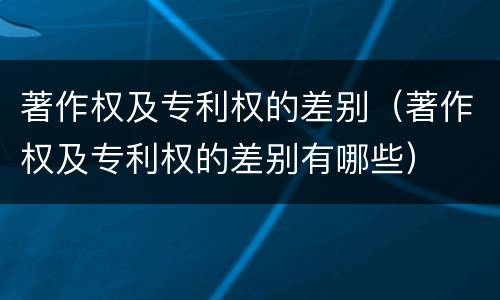 著作权及专利权的差别（著作权及专利权的差别有哪些）