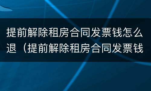 提前解除租房合同发票钱怎么退（提前解除租房合同发票钱怎么退还）