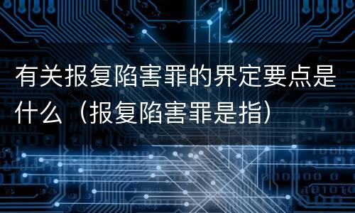 有关报复陷害罪的界定要点是什么（报复陷害罪是指）