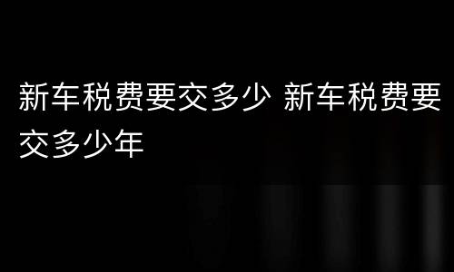 新车税费要交多少 新车税费要交多少年
