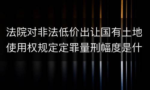 法院对非法低价出让国有土地使用权规定定罪量刑幅度是什么