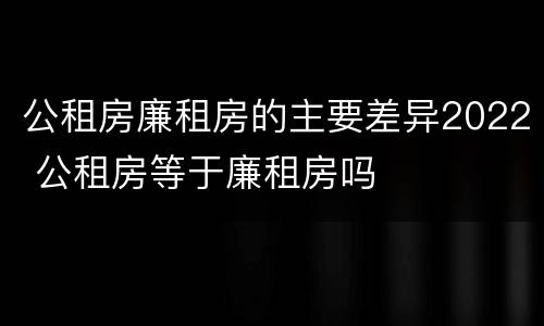 公租房廉租房的主要差异2022 公租房等于廉租房吗