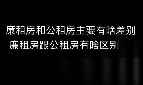 廉租房和公租房主要有啥差别 廉租房跟公租房有啥区别