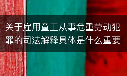 关于雇用童工从事危重劳动犯罪的司法解释具体是什么重要规定