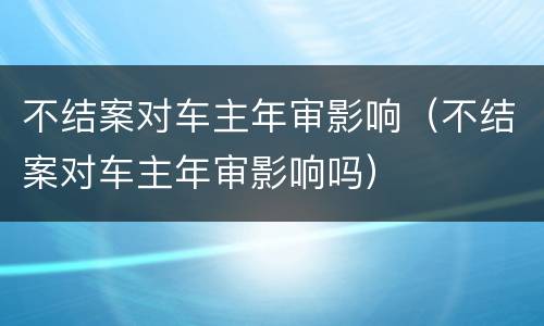 不结案对车主年审影响（不结案对车主年审影响吗）