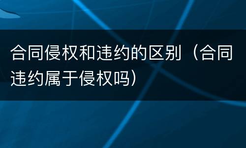 合同侵权和违约的区别（合同违约属于侵权吗）