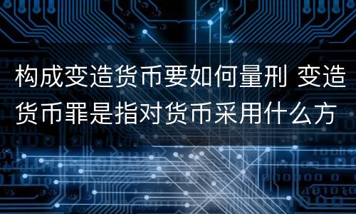 构成变造货币要如何量刑 变造货币罪是指对货币采用什么方法