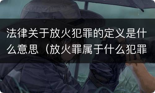 法律关于放火犯罪的定义是什么意思（放火罪属于什么犯罪性质）
