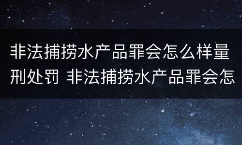 非法捕捞水产品罪会怎么样量刑处罚 非法捕捞水产品罪会怎么样量刑处罚