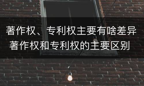著作权、专利权主要有啥差异 著作权和专利权的主要区别