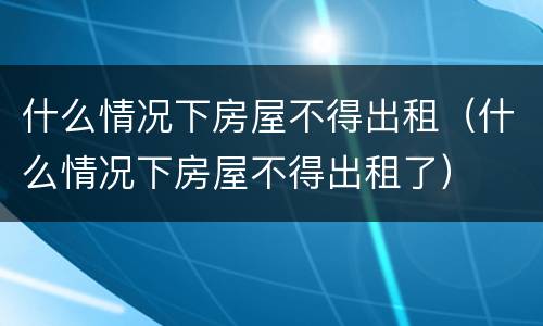 什么情况下房屋不得出租（什么情况下房屋不得出租了）