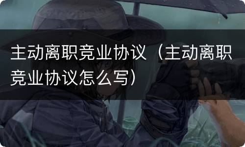 主动离职竞业协议（主动离职竞业协议怎么写）