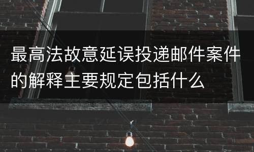 最高法故意延误投递邮件案件的解释主要规定包括什么