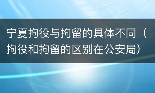宁夏拘役与拘留的具体不同（拘役和拘留的区别在公安局）