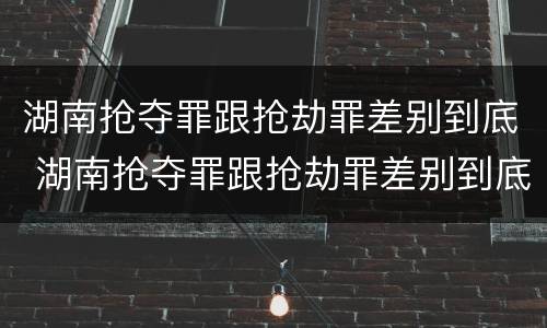 湖南抢夺罪跟抢劫罪差别到底 湖南抢夺罪跟抢劫罪差别到底多大