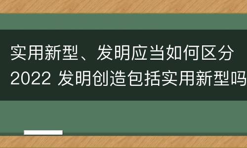 实用新型、发明应当如何区分2022 发明创造包括实用新型吗