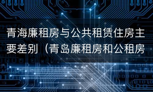 青海廉租房与公共租赁住房主要差别（青岛廉租房和公租房的区别）