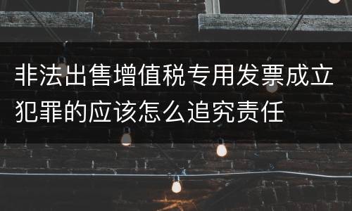 非法出售增值税专用发票成立犯罪的应该怎么追究责任