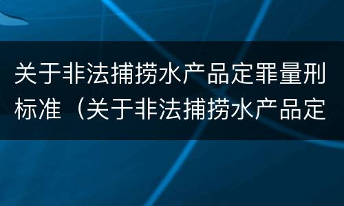 关于非法捕捞水产品定罪量刑标准（关于非法捕捞水产品定罪量刑标准的通知）