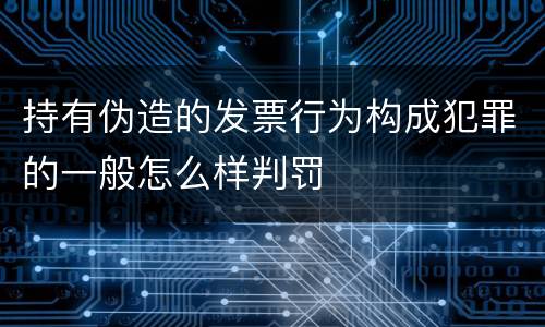持有伪造的发票行为构成犯罪的一般怎么样判罚