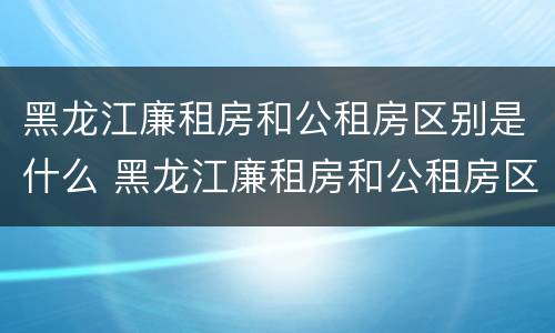 黑龙江廉租房和公租房区别是什么 黑龙江廉租房和公租房区别是什么意思