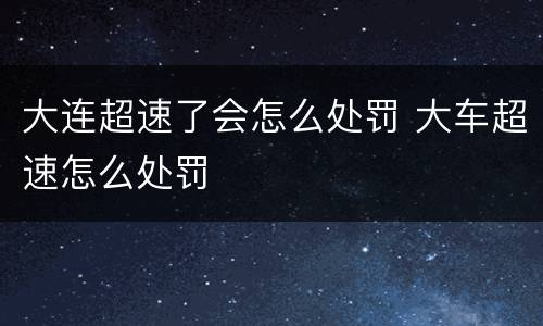 大连超速了会怎么处罚 大车超速怎么处罚