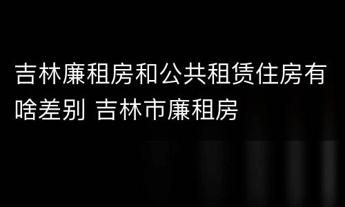 吉林廉租房和公共租赁住房有啥差别 吉林市廉租房