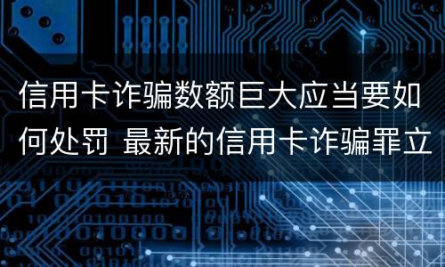信用卡诈骗数额巨大应当要如何处罚 最新的信用卡诈骗罪立案量刑标准
