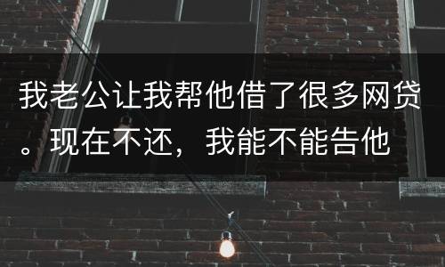 我老公让我帮他借了很多网贷。现在不还，我能不能告他