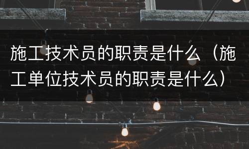 施工技术员的职责是什么（施工单位技术员的职责是什么）