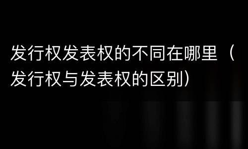 发行权发表权的不同在哪里（发行权与发表权的区别）