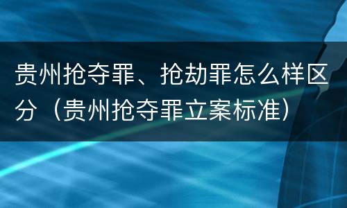 贵州抢夺罪、抢劫罪怎么样区分（贵州抢夺罪立案标准）