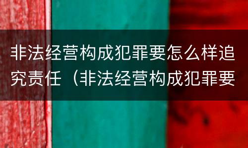 非法经营构成犯罪要怎么样追究责任（非法经营构成犯罪要怎么样追究责任呢）