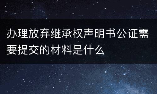 办理放弃继承权声明书公证需要提交的材料是什么