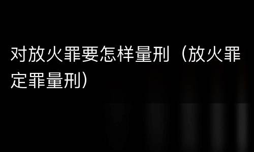 对放火罪要怎样量刑（放火罪定罪量刑）